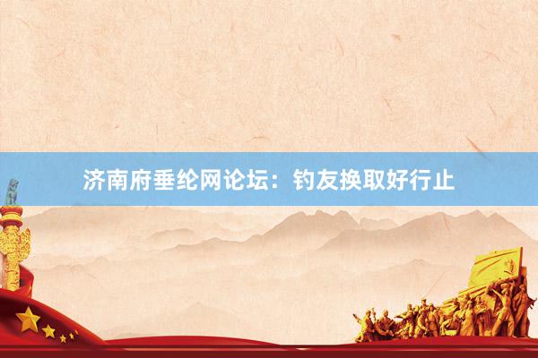 济南府垂纶网论坛：钓友换取好行止