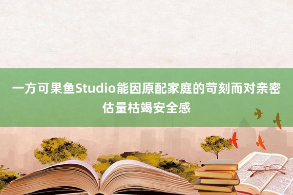 一方可果鱼Studio能因原配家庭的苛刻而对亲密估量枯竭安全感
