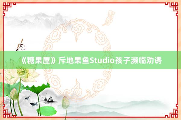 《糖果屋》斥地果鱼Studio孩子濒临劝诱