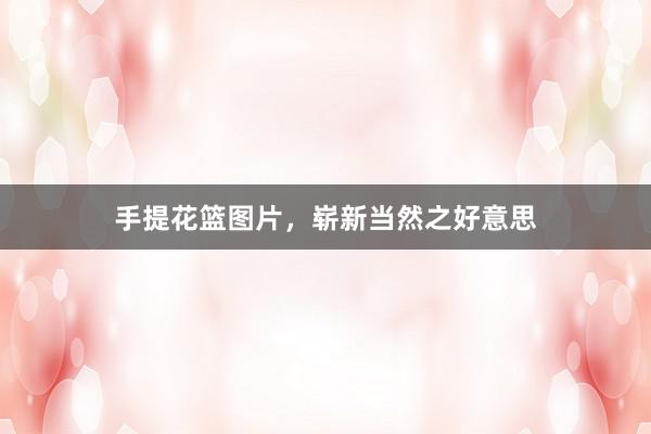 手提花篮图片,崭新当然之好意思