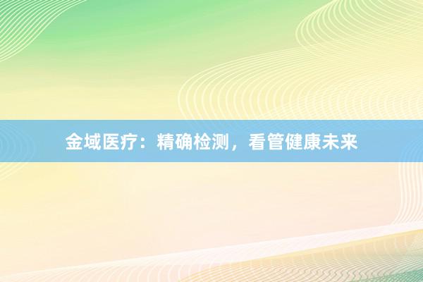 金域医疗：精确检测，看管健康未来